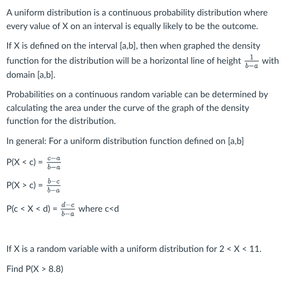 A uniform distribution is a continuous probability distribution where
every value of X on an interval is equally likely to be the outcome.
If X is defined on the interval [a,b], then when graphed the density
function for the distribution will be a horizontal line of height with
domain [a,b].
Probabilities on a continuous random variable can be determined by
calculating the area under the curve of the graph of the density
function for the distribution.
In general: For a uniform distribution function defined on [a,b]
P(X < c) =
=
P(X> c) =
=
c-a
b-a
b-c
a
P(c < X < d) = = where c<d
d-c
b-a
If X is a random variable with a uniform distribution for 2 < X < 11.
Find P(X > 8.8)