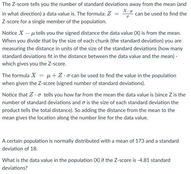The Z-score tells you the number of standard deviations away from the mean (and
in what direction) a data value is. The formula: Z = *- can be used to find the
Z-score for a single member of the population.
Notice X - μ tells you the signed distance the data value (X) is from the mean.
When you divide that by the size of each chunk (the standard deviation) you are
measuring the distance in units of the size of the standard deviations (how many
standard deviations fit in the distance between the data value and the mean) -
which gives you the Z-score.
The formula X = μ+Z.o can be used to find the value in the population
when given the Z-score (signed number of standard deviations).
Notice that Z. tells you how far from the mean the data value is (since Z is the
number of standard deviations and is the size of each standard deviation the
product tells the total distance). So adding the distance from the mean to the
mean gives the location along the number line for the data value.
A certain population is normally distributed with a mean of 173 and a standard
deviation of 18.
What is the data value in the population (X) if the Z-score is -4.81 standard
deviations?