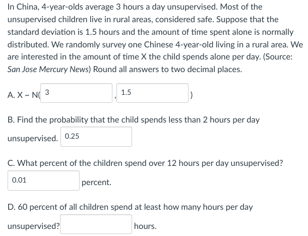 In China, 4-year-olds average 3 hours a day unsupervised. Most of the
unsupervised children live in rural areas, considered safe. Suppose that the
standard deviation is 1.5 hours and the amount of time spent alone is normally
distributed. We randomly survey one Chinese 4-year-old living in a rural area. We
are interested in the amount of time X the child spends alone per day. (Source:
San Jose Mercury News) Round all answers to two decimal places.
A. X~ N 3
B. Find the probability that the child spends less than 2 hours per day
unsupervised. 0.25
1.5
C. What percent of the children spend over 12 hours per day unsupervised?
0.01
percent.
D. 60 percent of all children spend at least how many hours per day
unsupervised?
hours.