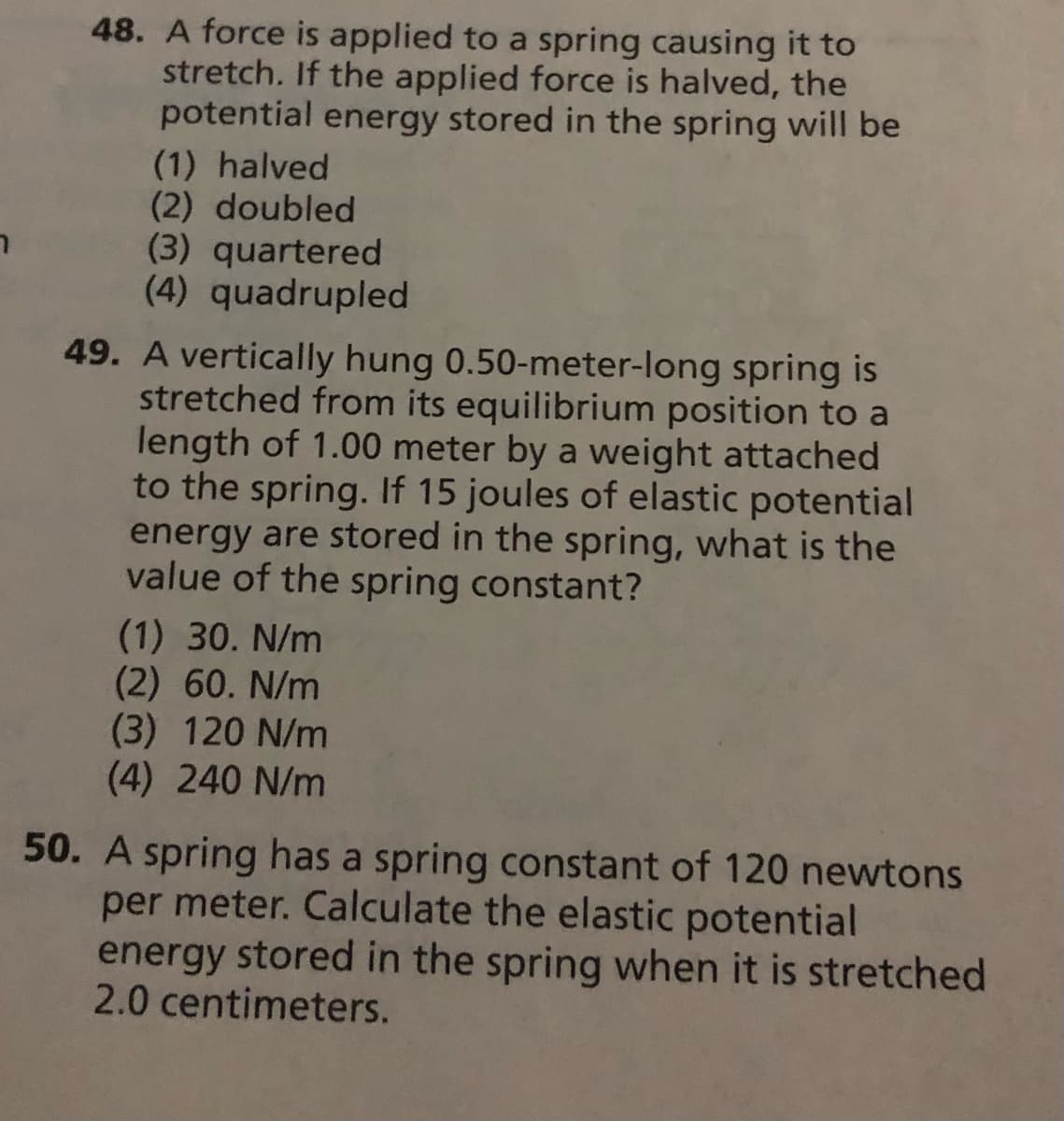 48. A force is applied to a spring causing it to
stretch. If the applied force is halved, the
potential energy stored in the spring will be
(1) halved
(2) doubled
(3) quartered
(4) quadrupled
49. A vertically hung 0.50-meter-long spring is
stretched from its equilibrium position to a
length of 1.00 meter by a weight attached
to the spring. If 15 joules of elastic potential
energy are stored in the spring, what is the
value of the spring constant?
(1) 30. N/m
(2) 60. N/m
(3) 120 N/m
(4) 240 N/m
50. A spring has a spring constant of 120 newtons
per meter. Calculate the elastic potential
energy stored in the spring when it is stretched
2.0 centimeters.
