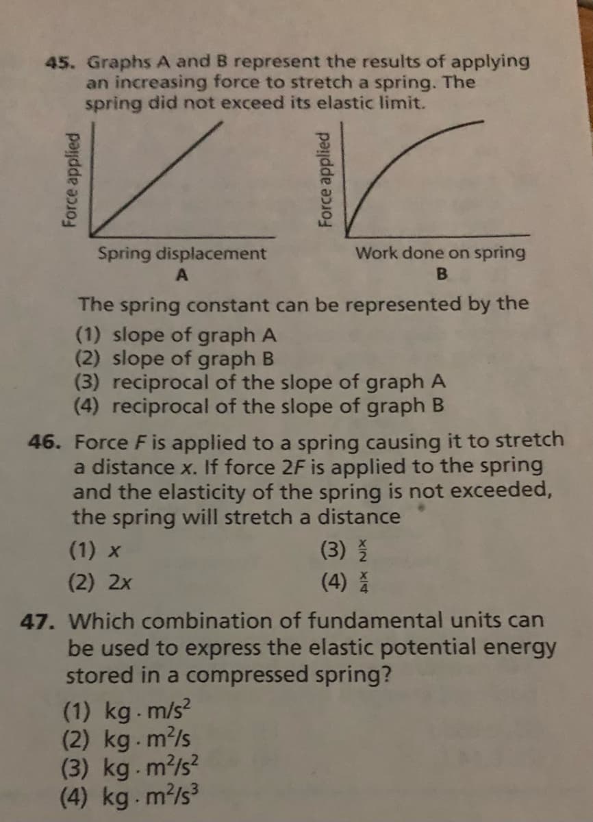 45. Graphs A and B represent the results of applying
an increasing force to stretch a spring. The
spring did not exceed its elastic limit.
Spring displacement
Work done on spring
The spring constant can be represented by the
(1) slope of graph A
(2) slope of graph B
(3) reciprocal of the slope of graph A
(4) reciprocal of the slope of graph B
46. Force Fis applied to a spring causing it to stretch
a distance x. If force 2F is applied to the spring
and the elasticity of the spring is not exceeded,
the spring will stretch a distance
(1) x
(3)
(2) 2x
(4)
47. Which combination of fundamental units can
be used to express the elastic potential energy
stored in a compressed spring?
(1) kg. m/s?
(2) kg.m?/s
(3) kg.m?/s?
(4) kg.m²/s³
Force applied
Force applied

