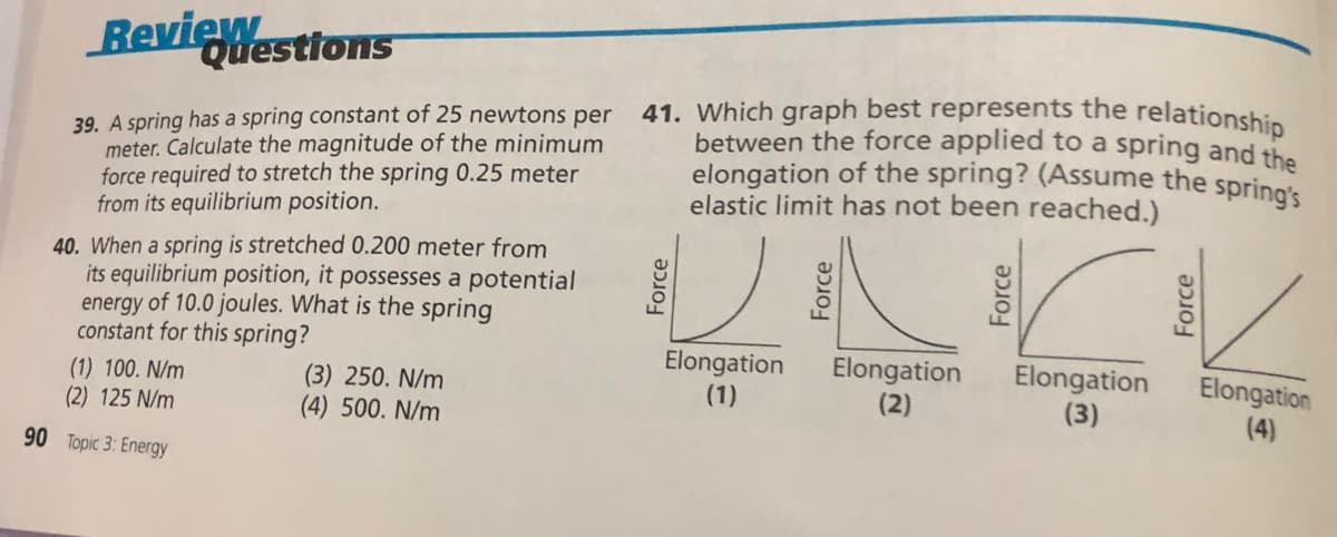 elongation of the spring? (Assume the spring's
Questions
BevieWestions
41. Which graph best represents the relationship
between the force applied to a spring and the
39. A spring has a spring constant of 25 newtons per
meter. Calculate the magnitude of the minimum
force required to stretch the spring 0.25 meter
from its equilibrium position.
elastic limit has not been reached.)
40. When a spring is stretched 0.200 meter from
its equilibrium position, it possesses a potential
energy of 10.0 joules. What is the spring
constant for this spring?
Elongation
(1)
Elongation
(2)
Elongation
(3)
Elongation
(1) 100. N/m
(2) 125 N/m
(3) 250. N/m
(4) 500. N/m
(4)
90 Topic 3: Energy
Force
Force
Force
Force
