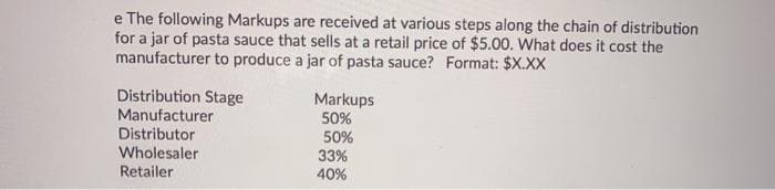 e The following Markups are received at various steps along the chain of distribution
for a jar of pasta sauce that sells at a retail price of $5.00. What does it cost the
manufacturer to produce a jar of pasta sauce? Format: $X.XX
Distribution Stage
Manufacturer
Distributor
Wholesaler
Retailer
Markups
50%
50%
33%
40%
