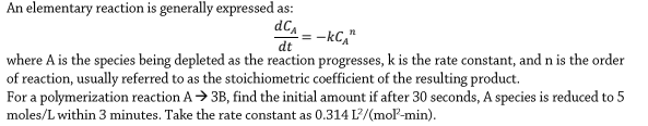 An elementary reaction is generally expressed as:
dC,
= -kC,"
dt
where A is the species being depleted as the reaction progresses, k is the rate constant, and n is the order
of reaction, usually referred to as the stoichiometric coefficient of the resulting product.
For a polymerization reaction A> 3B, find the initial amount if after 30 seconds, A species is reduced to 5
moles/L within 3 minutes. Take the rate constant as 0.314 L'/(moP-min).
