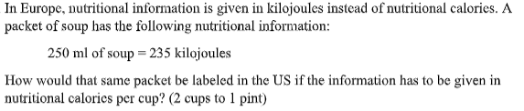 In Europe, nutritional information is given in kilojoules instead of nutritional calories. A
packet of soup has the following nutritional information:
250 ml of soup = 235 kilojoules
How would that same packet be labeled in the US if the information has to be given in
nutritional calories per cup? (2 cups to 1 pint)
