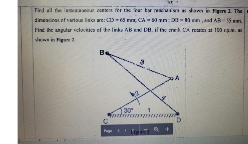 2
Find all the instantaneous centers for the four bar mechanism as shown in Figure 2. The
dimensions of various links are: CD= 65 mm; CA = 60 mm; DB = 80 mm; and AB = 55 mm.
Find the angular velocities of the links AB and DB, if the crank CA rotates at 100 r.p.m. as
shown in Figure 2.
TI
Be
30°
C
Page 2 /
3
Figure 2
+
A