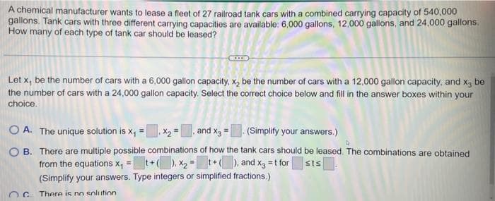 A chemical manufacturer wants to lease a fleet of 27 railroad tank cars with a combined carrying capacity of 540,000
gallons. Tank cars with three different carrying capacities are available: 6,000 gallons, 12,000 gallons, and 24,000 gallons,
How many of each type of tank car should be leased?
Let x, be the number of cars with a 6,000 gallon capacity, x₂ be the number of cars with a 12,000 gallon capacity, and x₂ be
the number of cars with a 24,000 gallon capacity. Select the correct choice below and fill in the answer boxes within your
choice.
OA. The unique solution is x₁ = x₂ =, and x3
(Simplify your answers.)
OB. There are multiple possible combinations of how the tank cars should be leased. The combinations are obtained
from the equations x₁ = + ( ), X₂=t+(), and x3 = t for
(Simplify your answers. Type integers or simplified fractions.)
sts
OC. There is no solution.