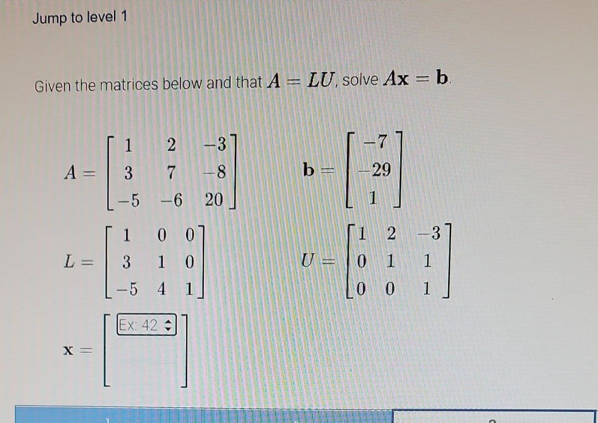 Jump to level 1
Given the matrices below and that A = LU, solve Ax = b.
A =
L =
X =
1
3
-5
2
7 -8
-6
00
10
1
3
-5 4
Ex: 42 =
≈ do co
1
b
U
-29
1 2 -3
01 1
0 0 1
