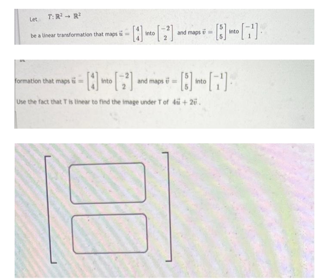 40
Let
T: R² R²
be a linear transformation that maps i =
formation that maps
into
into
and maps =
and maps =
into
[5] into [7¹].
Use the fact that T is linear to find the image under T of 4 + 2ü.