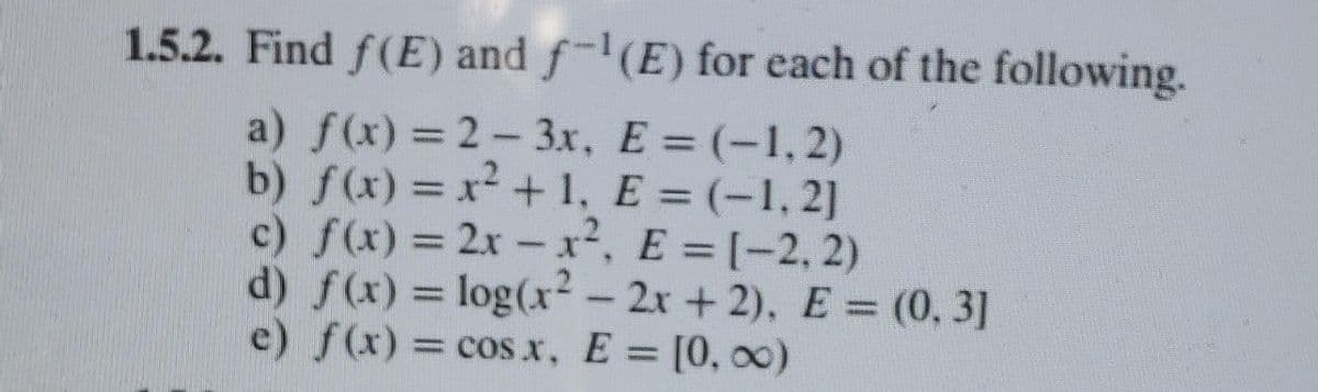 1.5.2. Find f(E) and f-¹(E) for each of the following.
a) f(x) = 2-3x, E = (-1,2)
b) f(x) = x² + 1, E = (-1,2]
c) f(x) = 2x - x², E = [-2, 2)
d) f(x) = log(x² - 2x + 2), E = (0, 3]
e) f(x) = cos x, E = [0, ∞0)
