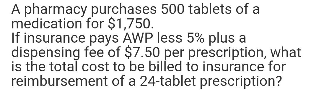 purchases 500 tablets of a
for $1,750.
A pharmacy
medication
If insurance pays AWP less 5% plus a
dispensing fee of $7.50 per prescription, what
is the total cost to be billed to insurance for
reimbursement of a 24-tablet prescription?