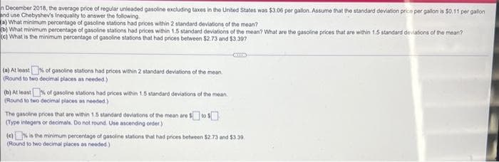 n December 2018, the average price of regular unleaded gasoline excluding taxes in the United States was $3.06 per gallon. Assume that the standard deviation price per gallon is $0.11 per gallon
and use Chebyshev's Inequality to answer the following
(a) What minimum percentage of gasoline stations had prices within 2 standard deviations of the mean?
(b) What minimum percentage of gasoline stations had prices within 1.5 standard deviations of the mean? What are the gasoline prices that are within 1.5 standard deviations of the mean?
(c) What is the minimum percentage of gasoline stations that had prices between $2.73 and $3.397
(a) At least % of gasoline stations had prices within 2 standard deviations of the mean
(Round to two decimal places as needed.)
(b) At least % of gasoline stations had prices within 1.5 standard deviations of the mean
(Round to two decimal places as needed.)
The gasoline prices that are within 1.5 standard deviations of the mean are $ to $
(Type integers or decimals. Do not round. Use ascending order)
(e) is the minimum percentage of gasoline stations that had prices between $2.73 and $3.39.
(Round to two decimal places as needed.)