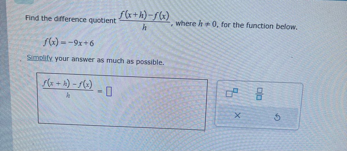 Find the difference quotient
f(x+h)-f(x)
h
f(x) = -9x+6
Simplify your answer as much as possible.
f(x + h) - f(x)
h
where h = 0, for the function below.
=
S