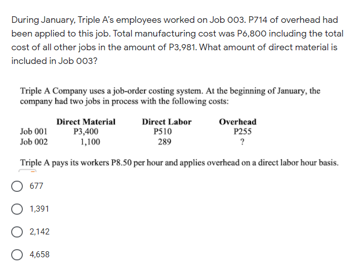 During January, Triple A's employees worked on Job 003. P714 of overhead had
been applied to this job. Total manufacturing cost was P6,800 including the total
cost of all other jobs in the amount of P3,981. What amount of direct material is
included in Job O03?
Triple A Company uses a job-order costing system. At the beginning of January, the
company had two jobs in process with the following costs:
Direct Labor
P510
Direct Material
Overhead
Job 001
P255
P3,400
1,100
Job 002
289
?
Triple A pays its workers P8.50 per hour and applies overhead on a direct labor hour basis.
677
O 1,391
O 2,142
4,658
