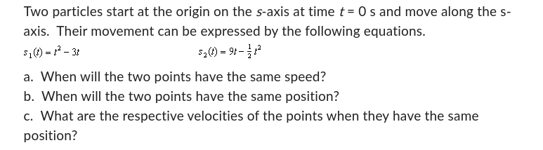 Two particles start at the origin on the s-axis at time t = 0 s and move along the s-
axis. Their movement can be expressed by the following equations.
S₁ (t) = t² - 3t
5₂ (t) = 98-31²
a. When will the two points have the same speed?
b. When will the two points have the same position?
c. What are the respective velocities of the points when they have the same
position?