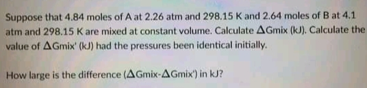 Suppose that 4.84 moles of A at 2.26 atm and 298.15 K and 2.64 moles of B at 4.1
atm and 298.15 K are mixed at constant volume. Calculate AGmix (kJ). Calculate the
value of AGmix' (kJ) had the pressures been identical initially.
How large is the difference (AGmix-AGmix') in kJ?
