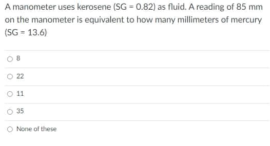 A manometer uses kerosene (SG = 0.82) as fluid. A reading of 85 mm
on the manometer is equivalent to how many millimeters of mercury
(SG = 13.6)
O 22
O 1
35
O None of these
