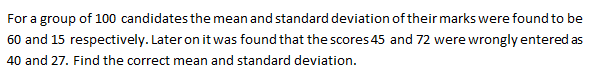 For a group of 100 candidates the mean and standard deviation of their marks were found to be
60 and 15 respectively. Later on it was found that the scores 45 and 72 were wrongly entered as
40 and 27. Find the correct mean and standard deviation.
