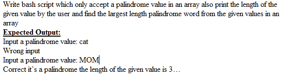 Write bash script which only accept a palindrome value in an array also print the length of the
given value by the user and find the largest length palindrome word from the given values in an
array
Expected Output:
Input a palindrome vahue: cat
Wrong input
Input a palindrome value: MOM
Correct it's a palindrome the length of the given value is 3...
