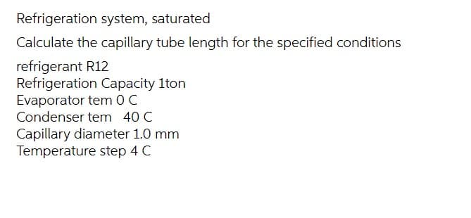 Refrigeration system, saturated
Calculate the capillary tube length for the specified conditions
refrigerant R12
Refrigeration Capacity 1ton
Evaporator tem 0 C
Condenser tem 40 C
Capillary diameter 1.0 mm
Temperature step 4 C
