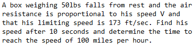 A box weighing 501bs falls from rest and the air
resistance is proportional to his speed V and
that his limiting speed is 173 ft/sec. Find his
speed after 10 seconds and determine the time to
reach the speed of 100 miles per hour.
