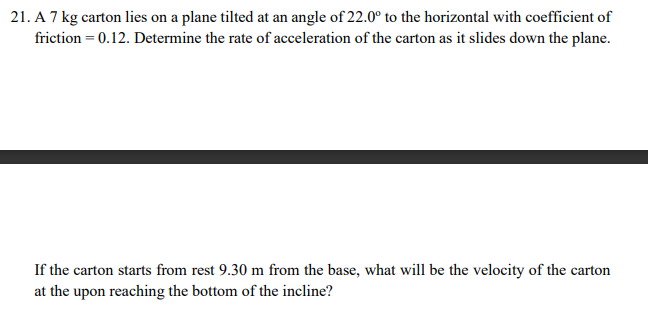 21. A 7 kg carton lies on a plane tilted at an angle of 22.0° to the horizontal with coefficient of
friction = 0.12. Determine the rate of acceleration of the carton as it slides down the plane.
If the carton starts from rest 9.30 m from the base, what will be the velocity of the carton
at the upon reaching the bottom of the incline?
