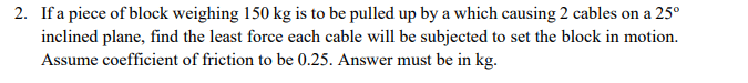 2. If a piece of block weighing 150 kg is to be pulled up by a which causing 2 cables on a 25°
inclined plane, find the least force each cable will be subjected to set the block in motion.
Assume coefficient of friction to be 0.25. Answer must be in kg.
