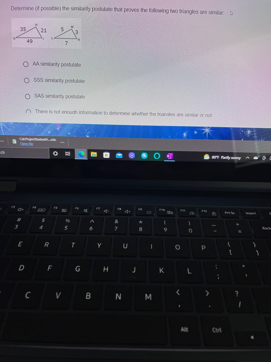 Determine (if possible) the similarity postulate that proves the following two triangles are similar:
35
21
5
3
49
O AA similarity postulate
O SSS similarity postulate
O SAS similarity postulate
O There is not enouah information to determine whether the trianales are similar or not.
CalcProjectStudentFi.ods
Open file
rch
O 80°F Partly sunny
F3
F5
F6
F7
F8
F9
F10
F11
F12
Prt Sc
Insert
2#
$
&
)
3
4
5
6
8
9
Back
E
R
Y
[
D F
G
K
C V B N M
Alt
Ctri
