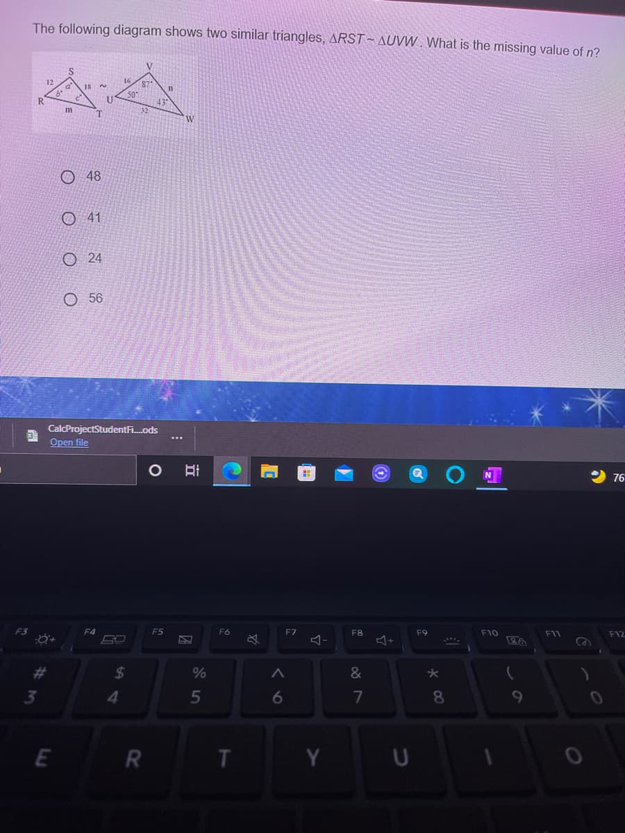 The following diagram shows two similar triangles, ARST AUVW . What is the missing value of n?
12
87
18
43
W
O 48
O 41
O24
O 56
CalcProjectStudentFi.ods
Open file
76
F4
F5
F6
F7
F8
F9
F10
F11
F12
24
4.
7
8.
9
E
Y U
o o O O
