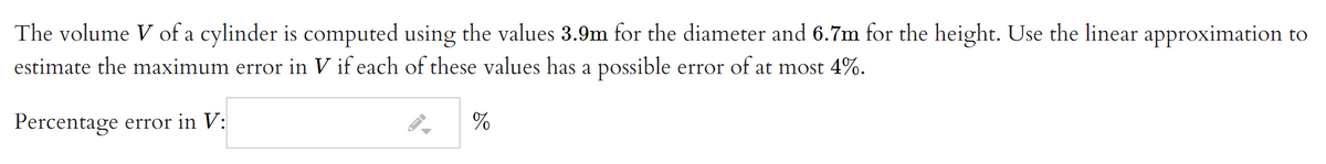 The volume V of a cylinder is computed using the values 3.9m for the diameter and 6.7m for the height. Use the linear approximation to
estimate the maximum error in V if each of these values has a possible error of at most 4%.
Percentage error in V:
