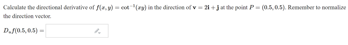 Calculate the directional derivative of f(x, y)
cot(xy) in the direction of v = 2i +j at the point P = (0.5, 0.5). Remember to normalize
the direction vector.
Duf(0.5,0.5)
