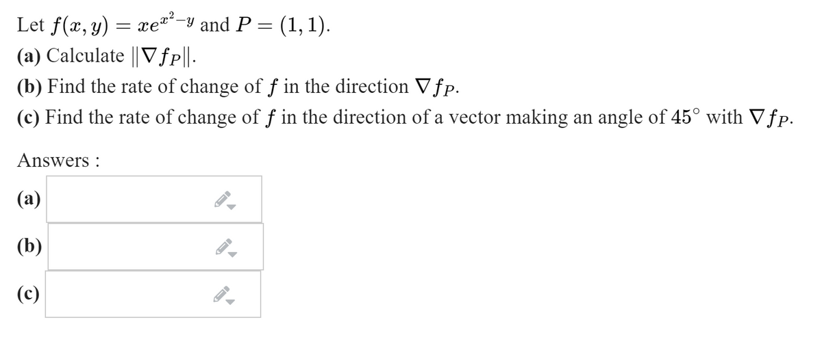 Let f(æ, y) = xe-y and P = (1,1).
(a) Calculate || Vfp||-
2
(b) Find the rate of change of ƒ in the direction Vfp.
(c) Find the rate of change of f in the direction of a vector making an angle of 45° with Vƒp.
Answers :
(а)
(b)
(c)
