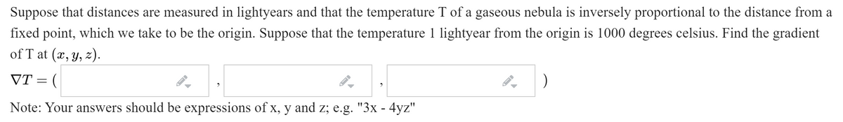 Suppose that distances are measured in lightyears and that the temperature T of a gaseous nebula is inversely proportional to the distance from a
fixed point, which we take to be the origin. Suppose that the temperature 1 lightyear from the origin is 1000 degrees celsius. Find the gradient
of T at (x, y, z).
VT = (
Note: Your answers should be expressions of x, y and z; e.g. "3x - 4yz"
