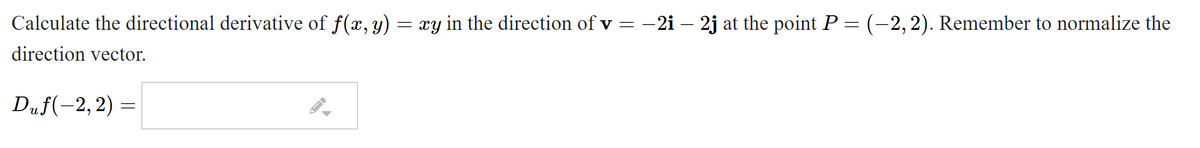 Calculate the directional derivative of f(x, y) =
xy in the direction of v = -2i– 2j at the point P = (-2,2). Remember to normalize the
direction vector.
Duf(-2, 2) =
