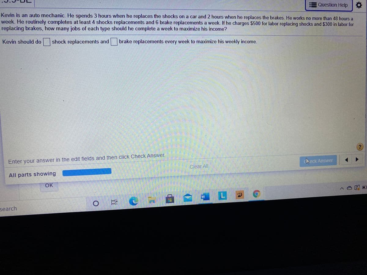 E Question Help
Kevin is an auto mechanic. He spends 3 hours when he replaces the shocks on a car and 2 hours when he replaces the brakes. He works no more than 48 hours a
week. He routinely completes at least 4 shocks replacements and 6 brake replacements a week. If he charges $500 for labor replacing shocks and $300 in labor for
replacing brakes, how many jobs of each type should he complete a week to maximize his income?
Kevin should do
shock replacements and
brake replacements every week to maximize his weekly income.
Enter your answer in the edit fields and then click Check Answer.
keck Answer
Clear All
All parts showing
OK
L
search
