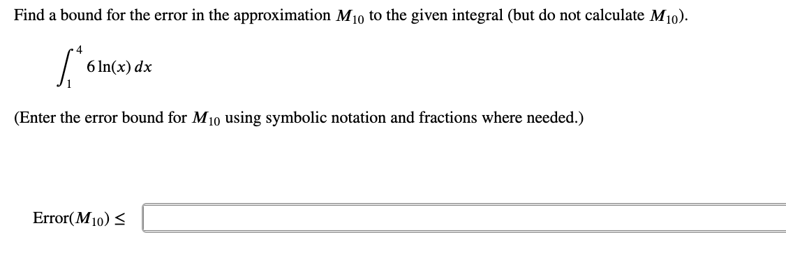Find a bound for the error in the approximation M10 to the given integral (but do not calculate M10).
4
6 In(x) dx
(Enter the error bound for M10 using symbolic notation and fractions where needed.)
Error(M10) <
