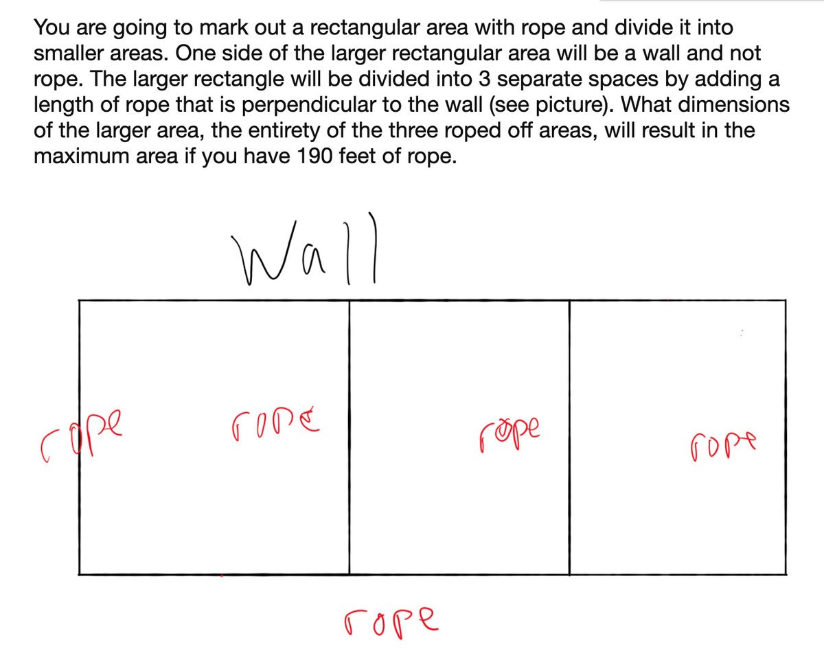 You are going to mark out a rectangular area with rope and divide it into
smaller areas. One side of the larger rectangular area will be a wall and not
rope. The larger rectangle will be divided into 3 separate spaces by adding a
length of rope that is perpendicular to the wall (see picture). What dimensions
of the larger area, the entirety of the three roped off areas, will result in the
maximum area if you have 190 feet of rope.
Wall
cpe
rome
rope
rope
rope
