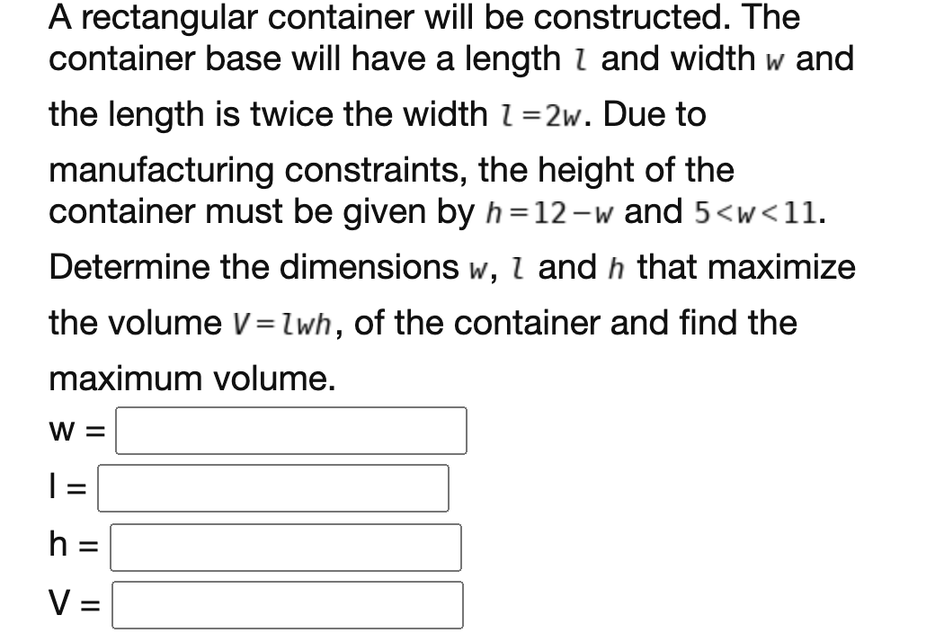 A rectangular container will be constructed. The
container base will have a length I and width w and
the length is twice the width l =2w. Due to
manufacturing constraints, the height of the
container must be given by h=12-w and 5<w<11.
6.
Determine the dimensions w, I and h that maximize
the volume V=lwh, of the container and find the
maximum volume.
W =
| =
h =
V =
