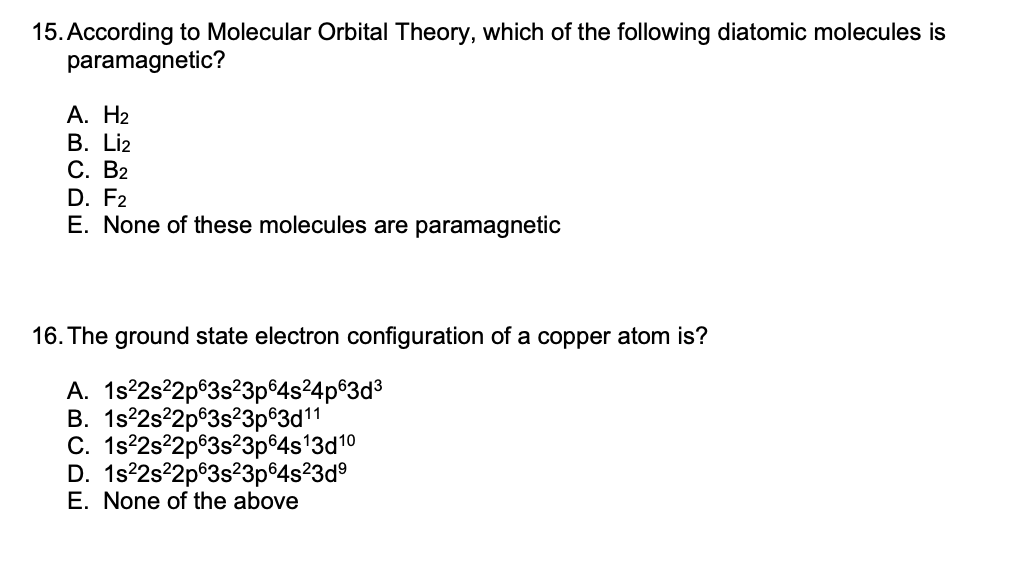 15. According to Molecular Orbital Theory, which of the following diatomic molecules is
paramagnetic?
А. Н2
В. Liz
С. В2
D. F2
E. None of these molecules are paramagnetic
16. The ground state electron configuration of a copper atom is?
A. 1s°2s22p®3s?3p 4s24p®3d3
В. 1s?2s22p93s23р83d11
C. 1s?2s²2p®3s?3p 4s'3d10
D. 1s°2s22p®3s?3p®4s²3d°
E. None of the above
