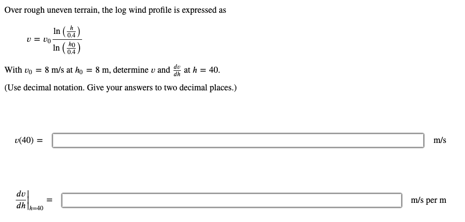 Over rough uneven terrain, the log wind profile is expressed as
In (금)
v = vo
0.4
In ()
họ
0.4
With vo = 8 m/s at ho = 8 m, determine v and at h = 40.
(Use decimal notation. Give your answers to two decimal places.)
v(40) =
m/s
dv
m/s per m
dh
-40
