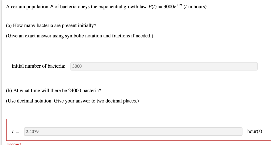 A certain population P of bacteria obeys the exponential growth law P(t) = 3000el.2 (t in hours).
(a) How many bacteria are present initially?
(Give an exact answer using symbolic notation and fractions if needed.)
initial number of bacteria:
3000
(b) At what time will there be 24000 bacteria?
(Use decimal notation. Give your answer to two decimal places.)
2.4079
hour(s)
Incorrect
