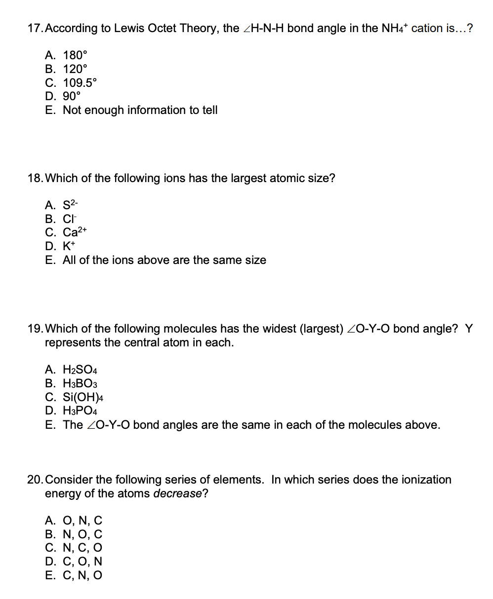 17. According to Lewis Octet Theory, the ZH-N-H bond angle in the NH4* cation is...?
А. 180°
В. 120°
С. 109.5°
D. 90°
E. Not enough information to tell
18. Which of the following ions has the largest atomic size?
A. S2-
В. СF
C. Ca2+
D. K*
E. All of the ions above are the same size
19. Which of the following molecules has the widest (largest) ZO-Y-O bond angle? Y
represents the central atom in each.
A. H2SO4
В. НЗВОЗ
С. Si(OH)4
D. HЗPO4
E. The 20-Y-O bond angles are the same in each of the molecules above.
20.Consider the following series of elements. In which series does the ionization
energy of the atoms decrease?
А. О, N, C
В. N, O, C
С. N, C, O
D. C, O, N
Е. С, N, O
