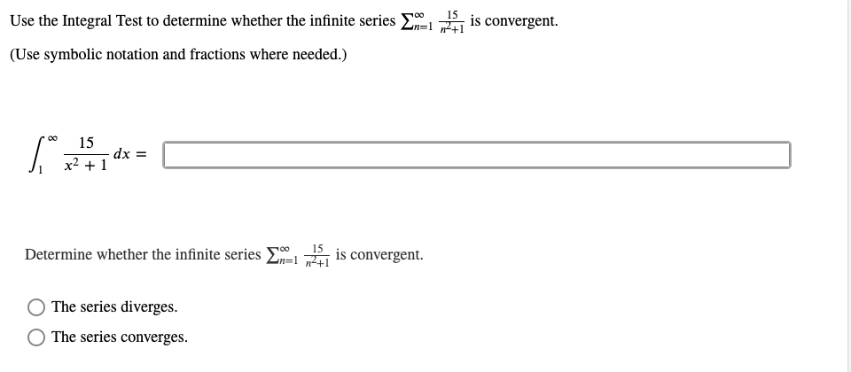 Use the Integral Test to determine whether the infinite series
15
is convergent.
(Use symbolic notation and fractions where needed.)
00
15
dx =
x2 + 1
Determine whether the infinite series E
15
is convergent.
The series diverges.
The series converges.
