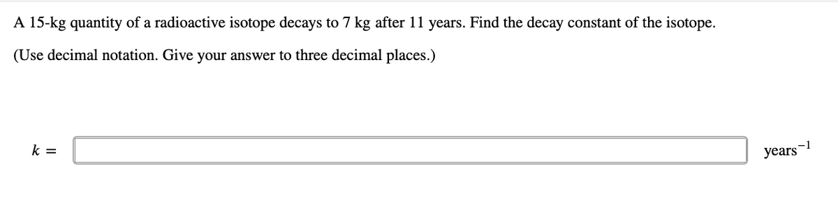 A 15-kg quantity of a radioactive isotope decays to 7 kg after 11 years. Find the decay constant of the isotope.
(Use decimal notation. Give your answer to three decimal places.)
k =
years-1
