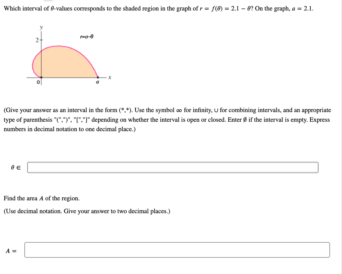 Which interval of 0-values corresponds to the shaded region in the graph of r = f(0) = 2.1 – 0? On the graph, a = 2.1.
2-
a
(Give your answer as an interval in the form (*,*). Use the symbol o for infinity, U for combining intervals, and an appropriate
type of parenthesis "(",")", "[","]" depending on whether the interval is open or closed. Enter Ø if the interval is empty. Express
numbers in decimal notation to one decimal place.)
Find the area A of the region.
(Use decimal notation. Give your answer to two decimal places.)
A =
