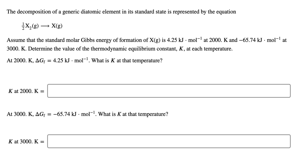 The decomposition of a generic diatomic element in its standard state is represented by the equation
X,(g)
X(g)
>
Assume that the standard molar Gibbs energy of formation of X(g) is 4.25 kJ · mol- at 2000. K and -65.74 kJ · mol- at
3000. K. Determine the value of the thermodynamic equilibrium constant, K, at each temperature.
At 2000. K, AG; = 4.25 kJ · mol-. What is K at that temperature?
K at 2000. K :
At 3000. K, AG¢ = -65.74 kJ · mol-1. What is K at that temperature?
K at 3000. K =
