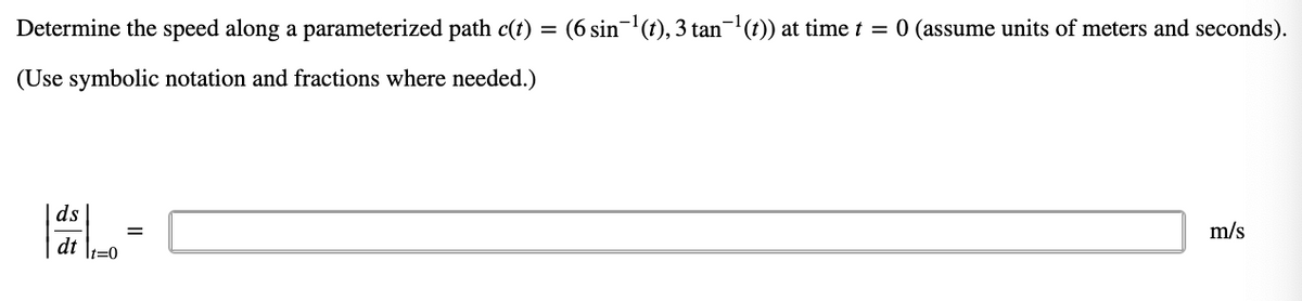 Determine the speed along a parameterized path c(t) = (6 sin-(t), 3 tan-(t)) at time t = 0 (assume units of meters and seconds).
(Use symbolic notation and fractions where needed.)
m/s
ds
dt \1=0
