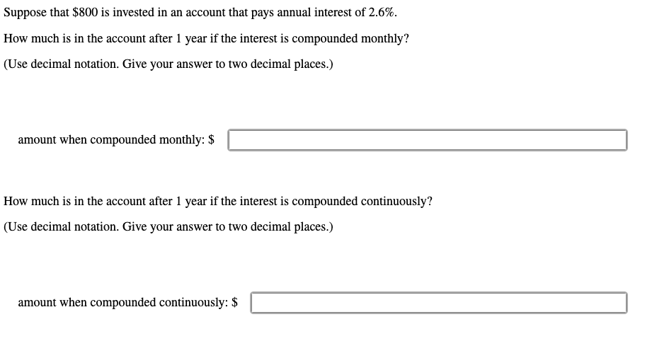Suppose that $800 is invested in an account that pays annual interest of 2.6%.
How much is in the account after 1 year if the interest is compounded monthly?
(Use decimal notation. Give your answer to two decimal places.)
amount when compounded monthly: $
How much is in the account after 1 year if the interest is compounded continuously?
(Use decimal notation. Give your answer to two decimal places.)
amount when compounded continuously: $
