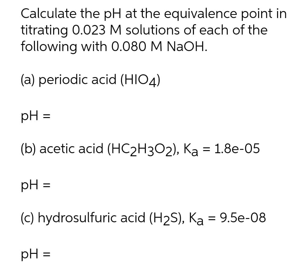 Calculate the pH at the equivalence point in
titrating 0.023 M solutions of each of the
following with 0.080 M NaOH.
(a) periodic acid (HIO4)
pH =
(b) acetic acid (HC2H3O2), Ka = 1.8e-05
pH =
(c) hydrosulfuric acid (H2S), Ka = 9.5e-08
pH =

