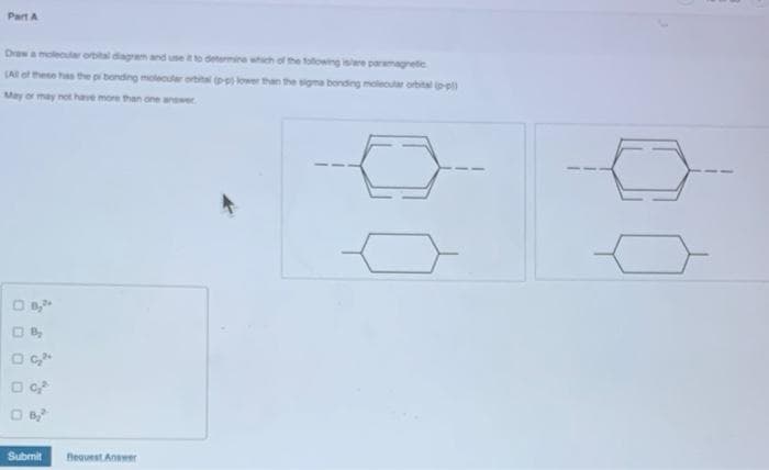 Part A
Draw a molecular orbital diagrem and use it to determine which of the following isare paramagnetic
(All of these has the p bonding moleculer orbital p lower than the sigma bonding molecular orbital p-pl)
May or may not have more than one anwer
Submit
Beauest Anwer
